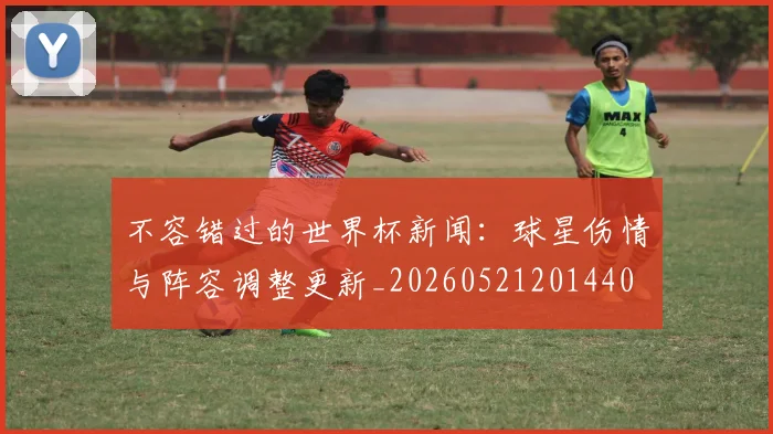 不容错过的世界杯新闻:球星伤情与阵容调整更新_20260521201440