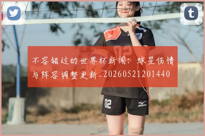 不容错过的世界杯新闻:球星伤情与阵容调整更新_20260521201440