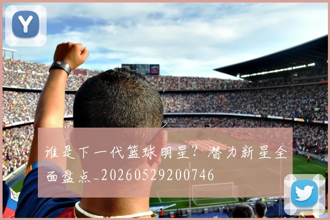 谁是下一代篮球明星？潜力新星全面盘点_20260529200746