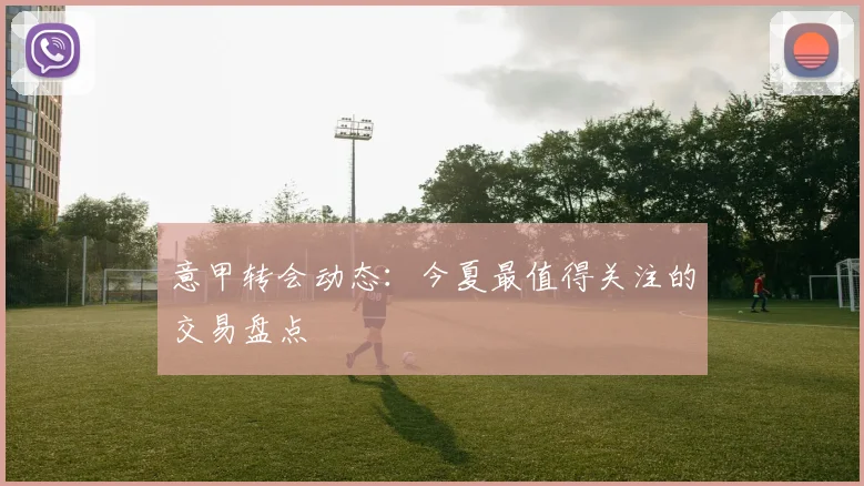 意甲转会动态：今夏最值得关注的交易盘点