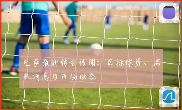 巴萨最新转会传闻：目标球员、离队消息与市场动态