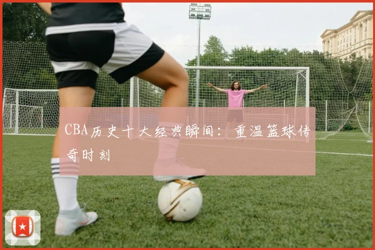 CBA历史十大经典瞬间:重温篮球传奇时刻