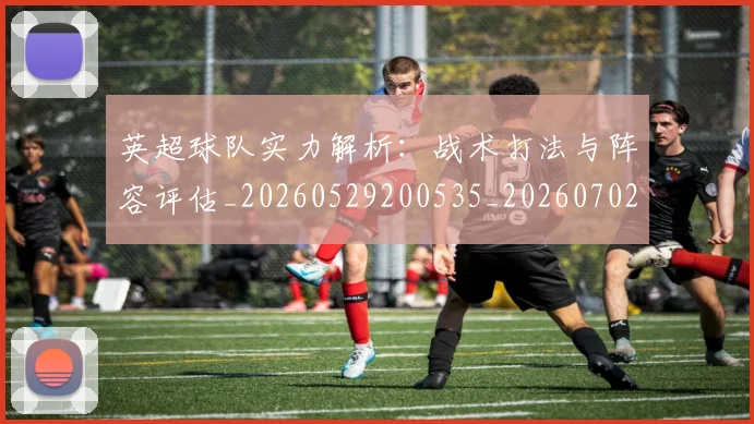 英超球队实力解析:战术打法与阵容评估_20260529200535_20260702174334