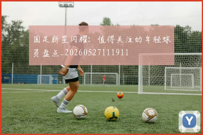 国足新星闪耀：值得关注的年轻球员盘点_20260527111911