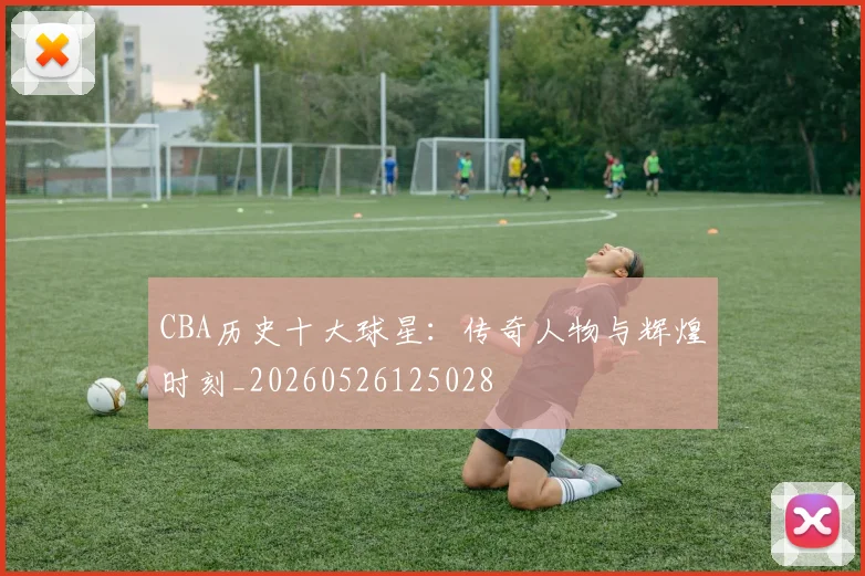 CBA历史十大球星：传奇人物与辉煌时刻_20260526125028